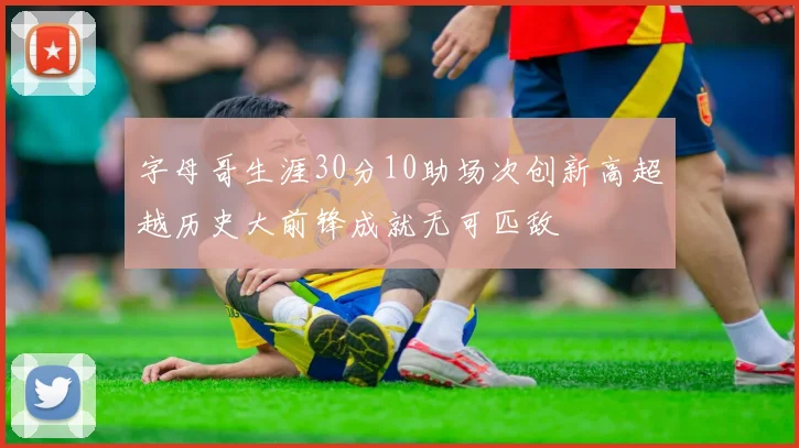 字母哥生涯30分10助场次创新高超越历史大前锋成就无可匹敌