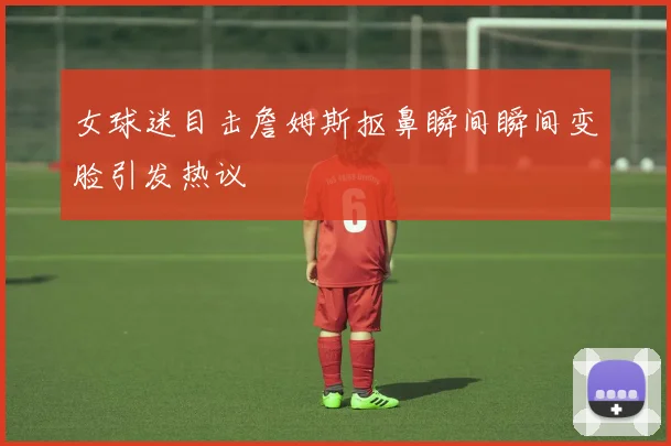 女球迷目击詹姆斯抠鼻瞬间瞬间变脸引发热议