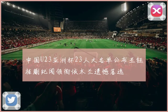 中国U23亚洲杯23人大名单公布王钰栋蒯纪闻领衔依木兰遗憾落选