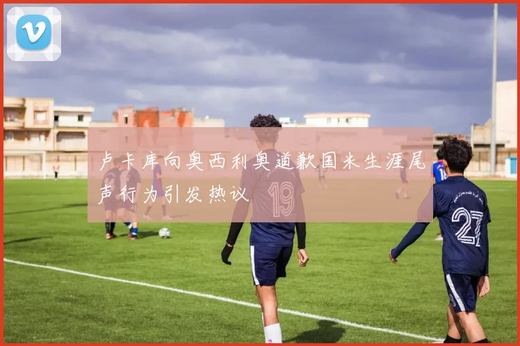 卢卡库向奥西利奥道歉国米生涯尾声行为引发热议