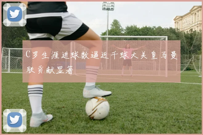 C罗生涯进球数逼近千球大关皇马曼联贡献显著
