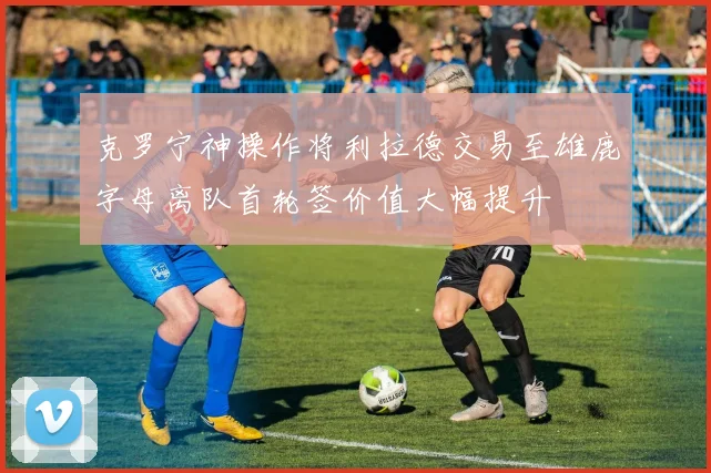 克罗宁神操作将利拉德交易至雄鹿字母离队首轮签价值大幅提升
