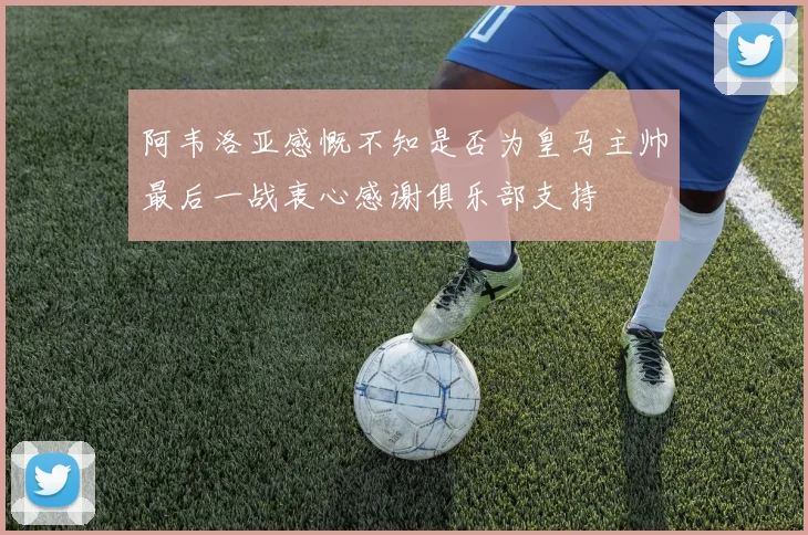 阿韦洛亚感慨不知是否为皇马主帅最后一战衷心感谢俱乐部支持