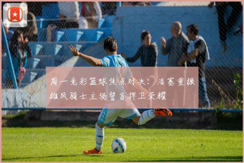 周一竞彩篮球焦点对决：活塞重振雄风骑士主场誓言捍卫荣耀