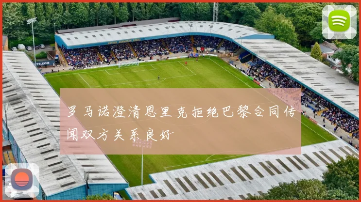罗马诺澄清恩里克拒绝巴黎合同传闻双方关系良好