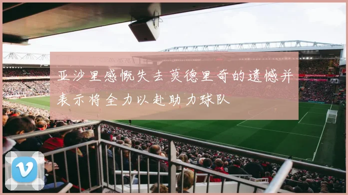 亚沙里感慨失去莫德里奇的遗憾并表示将全力以赴助力球队