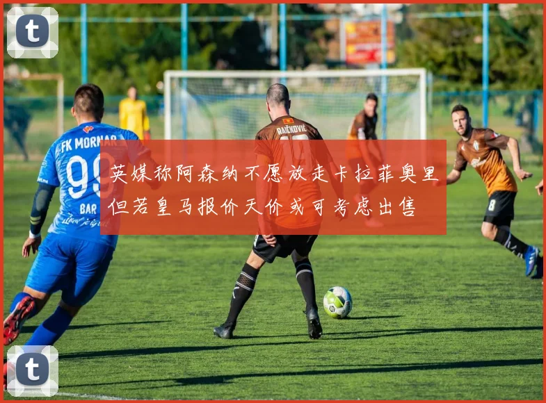 英媒称阿森纳不愿放走卡拉菲奥里但若皇马报价天价或可考虑出售